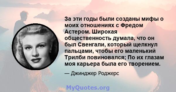 За эти годы были созданы мифы о моих отношениях с Фредом Астером. Широкая общественность думала, что он был Свенгали, который щелкнул пальцами, чтобы его маленький Трилби повиновался; По их глазам моя карьера была его