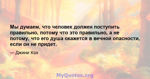 Мы думаем, что человек должен поступить правильно, потому что это правильно, а не потому, что его душа окажется в вечной опасности, если он не придет.