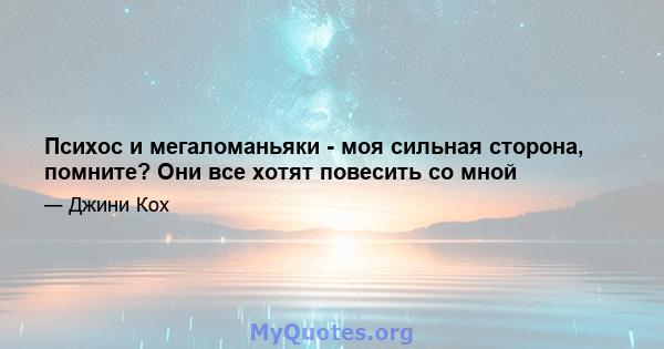 Психос и мегаломаньяки - моя сильная сторона, помните? Они все хотят повесить со мной