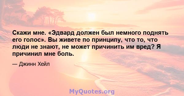 Скажи мне. «Эдвард должен был немного поднять его голос». Вы живете по принципу, что то, что люди не знают, не может причинить им вред? Я причинил мне боль.