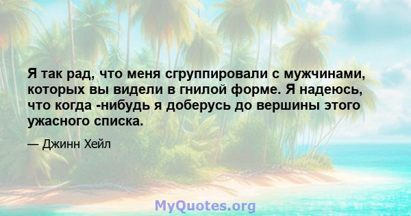 Я так рад, что меня сгруппировали с мужчинами, которых вы видели в гнилой форме. Я надеюсь, что когда -нибудь я доберусь до вершины этого ужасного списка.