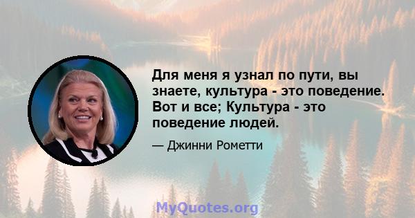 Для меня я узнал по пути, вы знаете, культура - это поведение. Вот и все; Культура - это поведение людей.