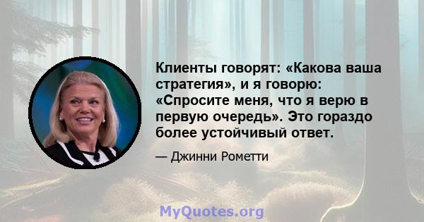 Клиенты говорят: «Какова ваша стратегия», и я говорю: «Спросите меня, что я верю в первую очередь». Это гораздо более устойчивый ответ.