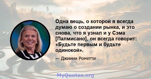 Одна вещь, о которой я всегда думаю о создании рынка, и это снова, что я узнал и у Сэма [Палмисано], он всегда говорит: «Будьте первым и будьте одинокой».