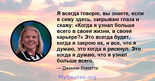 Я всегда говорю, вы знаете, если я сижу здесь, закрываю глаза и скажу: «Когда я узнал больше всего в своей жизни, в своей карьере?» Это всегда будет, когда я закрою их, и все, что я думаю, это когда я рискнул. Это когда 