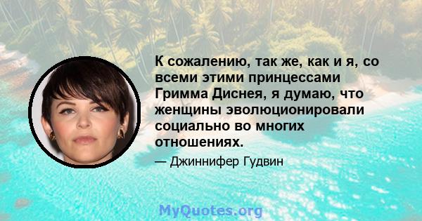 К сожалению, так же, как и я, со всеми этими принцессами Гримма Диснея, я думаю, что женщины эволюционировали социально во многих отношениях.