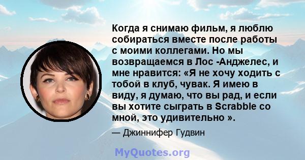 Когда я снимаю фильм, я люблю собираться вместе после работы с моими коллегами. Но мы возвращаемся в Лос -Анджелес, и мне нравится: «Я не хочу ходить с тобой в клуб, чувак. Я имею в виду, я думаю, что вы рад, и если вы