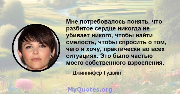 Мне потребовалось понять, что разбитое сердце никогда не убивает никого, чтобы найти смелость, чтобы спросить о том, чего я хочу, практически во всех ситуациях. Это было частью моего собственного взросления.