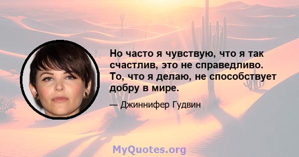 Но часто я чувствую, что я так счастлив, это не справедливо. То, что я делаю, не способствует добру в мире.