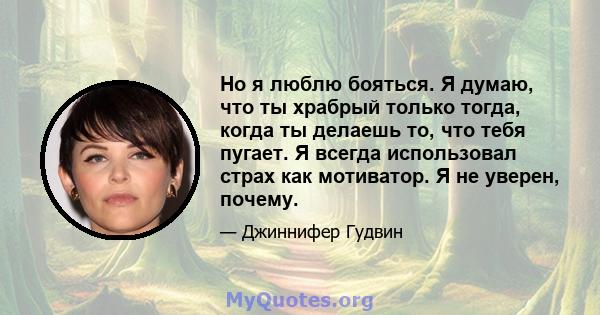 Но я люблю бояться. Я думаю, что ты храбрый только тогда, когда ты делаешь то, что тебя пугает. Я всегда использовал страх как мотиватор. Я не уверен, почему.