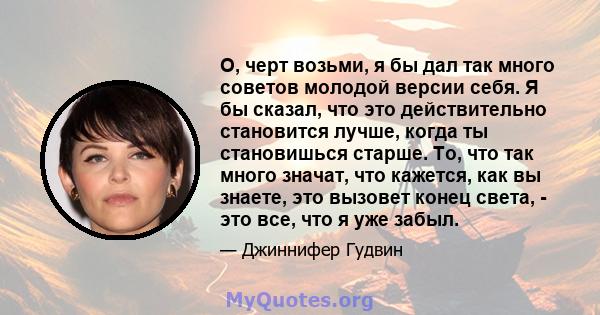 О, черт возьми, я бы дал так много советов молодой версии себя. Я бы сказал, что это действительно становится лучше, когда ты становишься старше. То, что так много значат, что кажется, как вы знаете, это вызовет конец