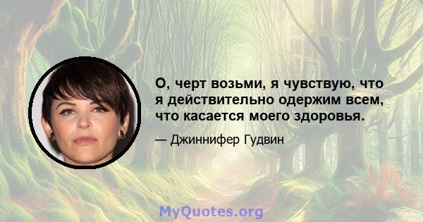 О, черт возьми, я чувствую, что я действительно одержим всем, что касается моего здоровья.