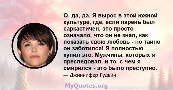 О, да, да. Я вырос в этой южной культуре, где, если парень был саркастичен, это просто означало, что он не знал, как показать свою любовь - но тайно он заботился! Я полностью купил это. Мужчины, которых я преследовал, и 