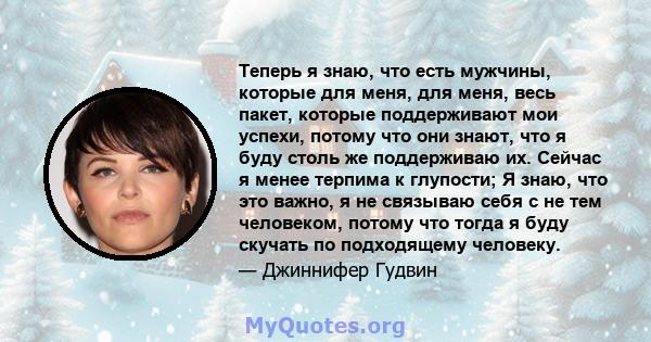 Теперь я знаю, что есть мужчины, которые для меня, для меня, весь пакет, которые поддерживают мои успехи, потому что они знают, что я буду столь же поддерживаю их. Сейчас я менее терпима к глупости; Я знаю, что это