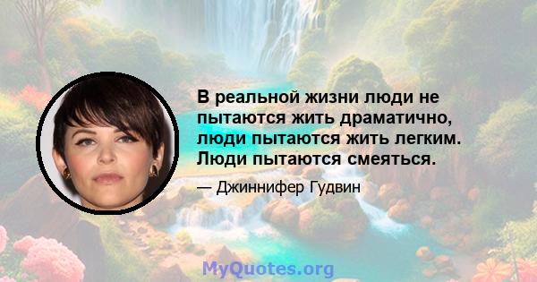 В реальной жизни люди не пытаются жить драматично, люди пытаются жить легким. Люди пытаются смеяться.