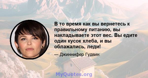 В то время как вы вернетесь к правильному питанию, вы накладываете этот вес. Вы едите один кусок хлеба, и вы облажались, леди!