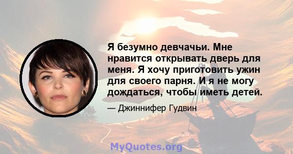 Я безумно девчачьи. Мне нравится открывать дверь для меня. Я хочу приготовить ужин для своего парня. И я не могу дождаться, чтобы иметь детей.