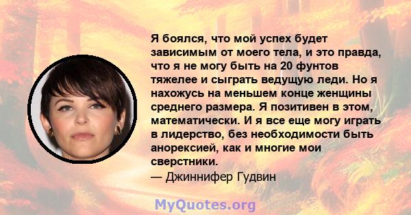 Я боялся, что мой успех будет зависимым от моего тела, и это правда, что я не могу быть на 20 фунтов тяжелее и сыграть ведущую леди. Но я нахожусь на меньшем конце женщины среднего размера. Я позитивен в этом,