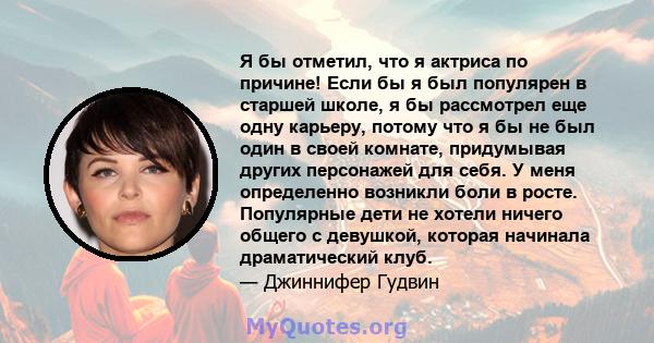 Я бы отметил, что я актриса по причине! Если бы я был популярен в старшей школе, я бы рассмотрел еще одну карьеру, потому что я бы не был один в своей комнате, придумывая других персонажей для себя. У меня определенно