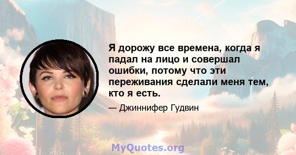 Я дорожу все времена, когда я падал на лицо и совершал ошибки, потому что эти переживания сделали меня тем, кто я есть.