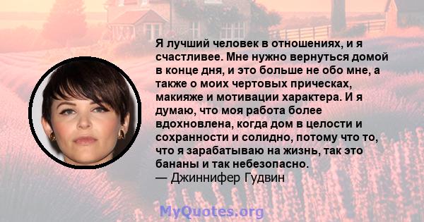 Я лучший человек в отношениях, и я счастливее. Мне нужно вернуться домой в конце дня, и это больше не обо мне, а также о моих чертовых прическах, макияже и мотивации характера. И я думаю, что моя работа более