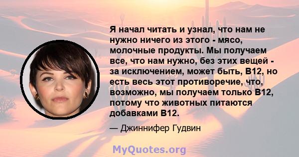 Я начал читать и узнал, что нам не нужно ничего из этого - мясо, молочные продукты. Мы получаем все, что нам нужно, без этих вещей - за исключением, может быть, B12, но есть весь этот противоречие, что, возможно, мы