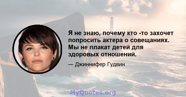 Я не знаю, почему кто -то захочет попросить актера о совещаниях. Мы не плакат детей для здоровых отношений.