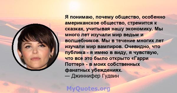 Я понимаю, почему общество, особенно американское общество, стремится к сказках, учитывая нашу экономику. Мы много лет изучали мир ведьм и волшебников. Мы в течение многих лет изучали мир вампиров. Очевидно, что публика 