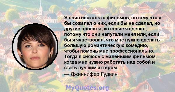 Я снял несколько фильмов, потому что я бы сожалел о них, если бы не сделал, но другие проекты, которые я сделал, потому что они напугали меня или, если бы я чувствовал, что мне нужно сделать большую романтическую