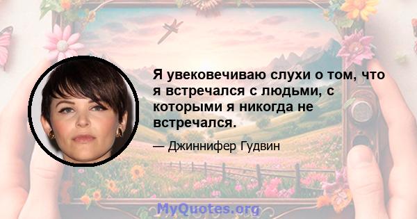 Я увековечиваю слухи о том, что я встречался с людьми, с которыми я никогда не встречался.