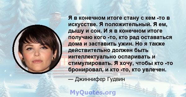 Я в конечном итоге стану с кем -то в искусстве. Я положительный. Я ем, дышу и сон. И я в конечном итоге получаю кого -то, кто рад оставаться дома и заставить ужин. Но я также действительно должен быть интеллектуально