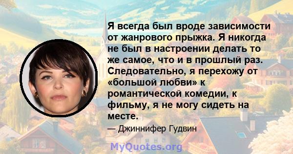 Я всегда был вроде зависимости от жанрового прыжка. Я никогда не был в настроении делать то же самое, что и в прошлый раз. Следовательно, я перехожу от «большой любви» к романтической комедии, к фильму, я не могу сидеть 