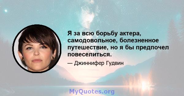 Я за всю борьбу актера, самодовольное, болезненное путешествие, но я бы предпочел повеселиться.