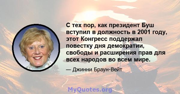 С тех пор, как президент Буш вступил в должность в 2001 году, этот Конгресс поддержал повестку дня демократии, свободы и расширения прав для всех народов во всем мире.