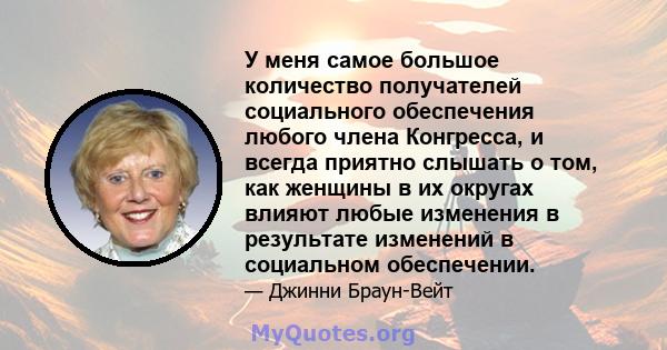 У меня самое большое количество получателей социального обеспечения любого члена Конгресса, и всегда приятно слышать о том, как женщины в их округах влияют любые изменения в результате изменений в социальном обеспечении.