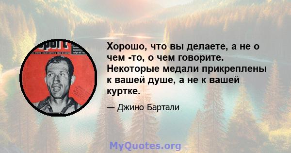 Хорошо, что вы делаете, а не о чем -то, о чем говорите. Некоторые медали прикреплены к вашей душе, а не к вашей куртке.