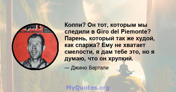 Коппи? Он тот, которым мы следили в Giro del Piemonte? Парень, который так же худой, как спаржа? Ему не хватает смелости, я дам тебе это, но я думаю, что он хрупкий.