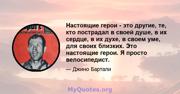 Настоящие герои - это другие, те, кто пострадал в своей душе, в их сердце, в их духе, в своем уме, для своих близких. Это настоящие герои. Я просто велосипедист.