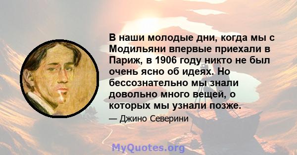 В наши молодые дни, когда мы с Модильяни впервые приехали в Париж, в 1906 году никто не был очень ясно об идеях. Но бессознательно мы знали довольно много вещей, о которых мы узнали позже.