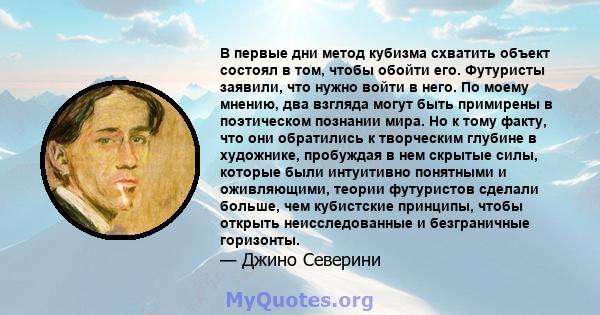 В первые дни метод кубизма схватить объект состоял в том, чтобы обойти его. Футуристы заявили, что нужно войти в него. По моему мнению, два взгляда могут быть примирены в поэтическом познании мира. Но к тому факту, что