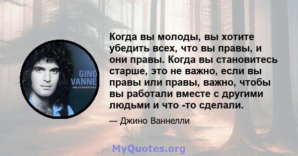 Когда вы молоды, вы хотите убедить всех, что вы правы, и они правы. Когда вы становитесь старше, это не важно, если вы правы или правы, важно, чтобы вы работали вместе с другими людьми и что -то сделали.