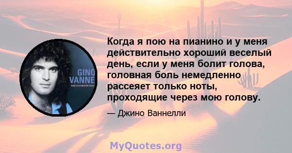 Когда я пою на пианино и у меня действительно хороший веселый день, если у меня болит голова, головная боль немедленно рассеяет только ноты, проходящие через мою голову.