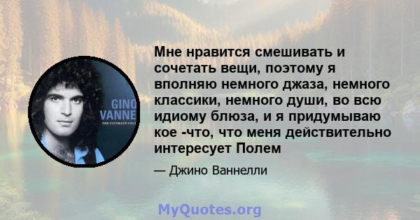 Мне нравится смешивать и сочетать вещи, поэтому я вполняю немного джаза, немного классики, немного души, во всю идиому блюза, и я придумываю кое -что, что меня действительно интересует Полем