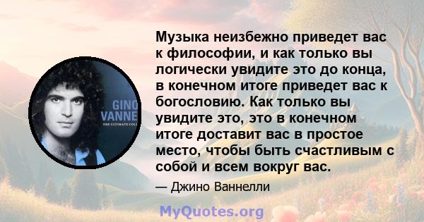 Музыка неизбежно приведет вас к философии, и как только вы логически увидите это до конца, в конечном итоге приведет вас к богословию. Как только вы увидите это, это в конечном итоге доставит вас в простое место, чтобы