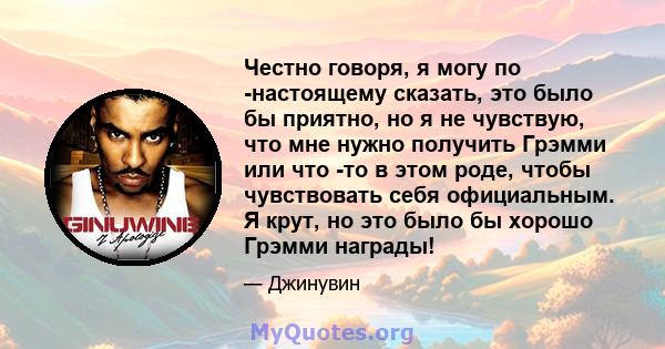 Честно говоря, я могу по -настоящему сказать, это было бы приятно, но я не чувствую, что мне нужно получить Грэмми или что -то в этом роде, чтобы чувствовать себя официальным. Я крут, но это было бы хорошо Грэмми