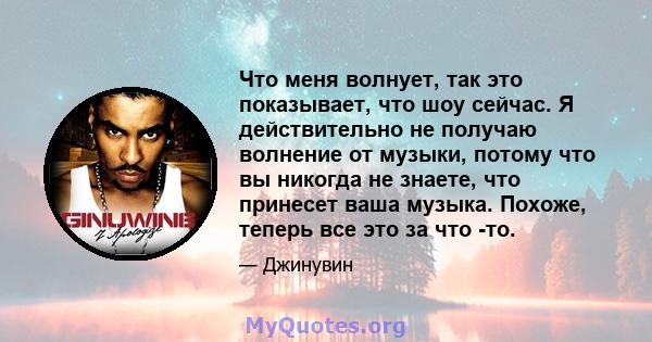 Что меня волнует, так это показывает, что шоу сейчас. Я действительно не получаю волнение от музыки, потому что вы никогда не знаете, что принесет ваша музыка. Похоже, теперь все это за что -то.