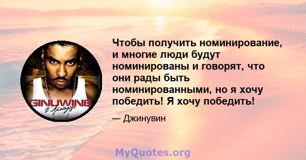 Чтобы получить номинирование, и многие люди будут номинированы и говорят, что они рады быть номинированными, но я хочу победить! Я хочу победить!