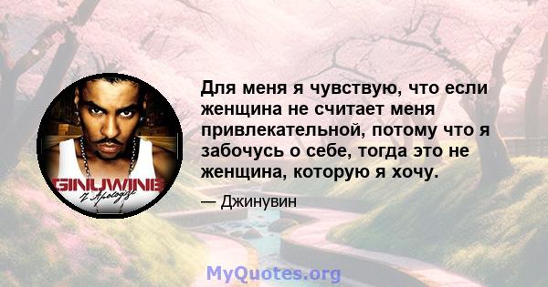 Для меня я чувствую, что если женщина не считает меня привлекательной, потому что я забочусь о себе, тогда это не женщина, которую я хочу.