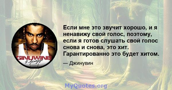 Если мне это звучит хорошо, и я ненавижу свой голос, поэтому, если я готов слушать свой голос снова и снова, это хит. Гарантированно это будет хитом.