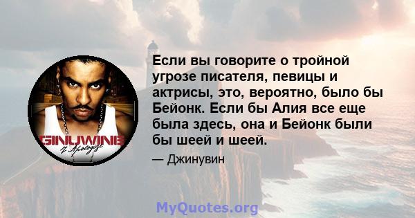 Если вы говорите о тройной угрозе писателя, певицы и актрисы, это, вероятно, было бы Бейонк. Если бы Алия все еще была здесь, она и Бейонк были бы шеей и шеей.